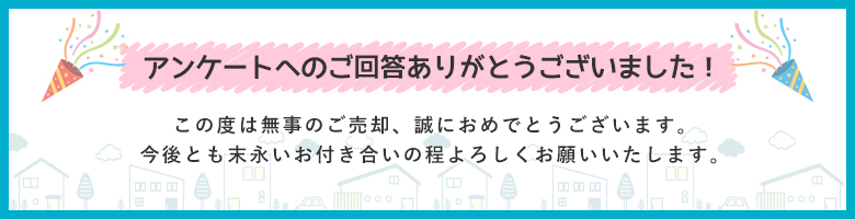 アンケートへのご回答ありがとうございました 無事ご売却誠におめでとうございます。今後とも末永いお付き合いの程よろしくお願いいたします。