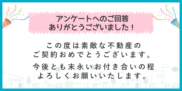 アンケートへのご回答ありがとうございました この度は素敵な不動産のご契約おめでとうございます。
今後とも末永いお付き合いの程よろしくお願いいたします。